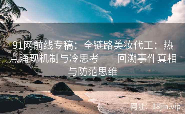 91网前线专稿：全链路美妆代工：热点涌现机制与冷思考——回溯事件真相与防范思维