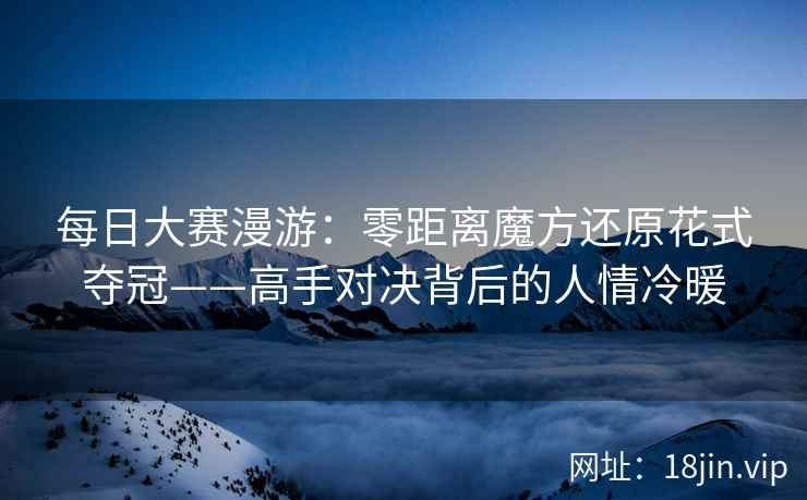 每日大赛漫游：零距离魔方还原花式夺冠——高手对决背后的人情冷暖