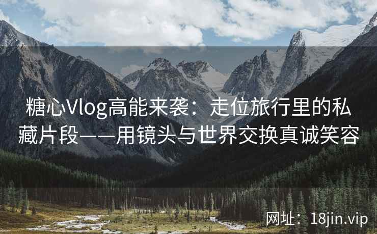 糖心Vlog高能来袭：走位旅行里的私藏片段——用镜头与世界交换真诚笑容