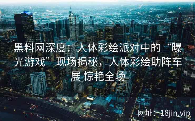 黑料网深度：人体彩绘派对中的“曝光游戏”现场揭秘，人体彩绘助阵车展 惊艳全场