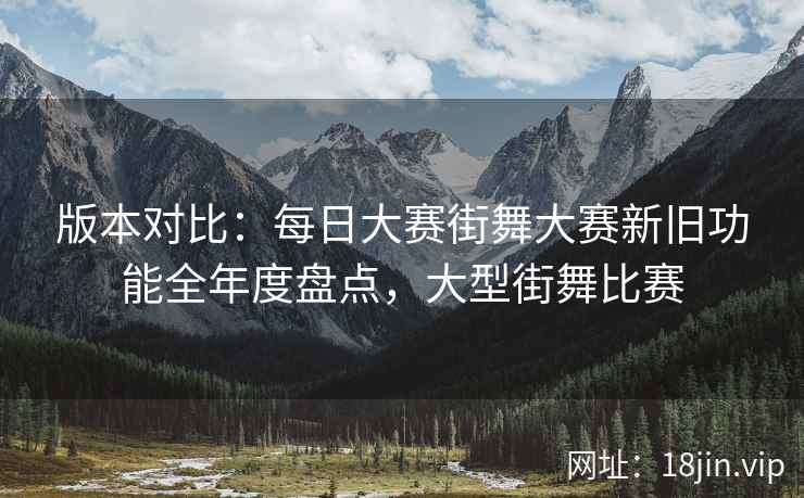 版本对比：每日大赛街舞大赛新旧功能全年度盘点，大型街舞比赛