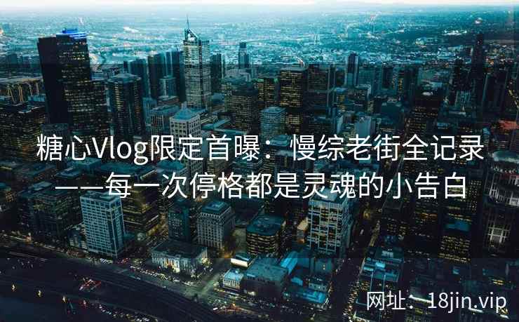 糖心Vlog限定首曝：慢综老街全记录——每一次停格都是灵魂的小告白