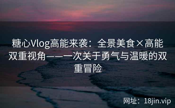 糖心Vlog高能来袭：全景美食×高能双重视角——一次关于勇气与温暖的双重冒险
