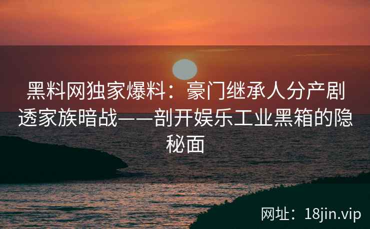 黑料网独家爆料：豪门继承人分产剧透家族暗战——剖开娱乐工业黑箱的隐秘面