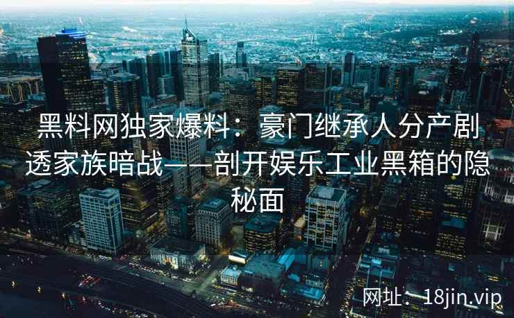 黑料网独家爆料：豪门继承人分产剧透家族暗战——剖开娱乐工业黑箱的隐秘面
