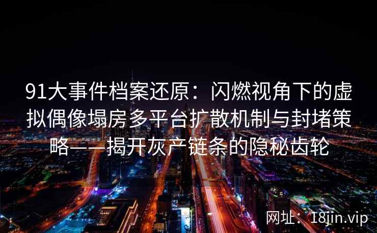 91大事件档案还原：闪燃视角下的虚拟偶像塌房多平台扩散机制与封堵策略——揭开灰产链条的隐秘齿轮
