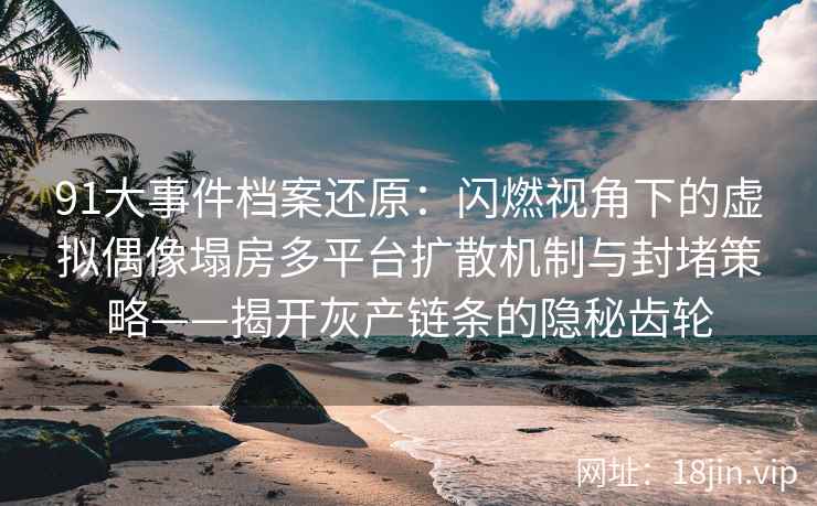 91大事件档案还原：闪燃视角下的虚拟偶像塌房多平台扩散机制与封堵策略——揭开灰产链条的隐秘齿轮