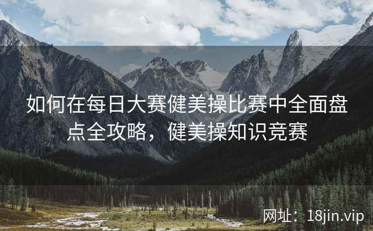 如何在每日大赛健美操比赛中全面盘点全攻略，健美操知识竞赛