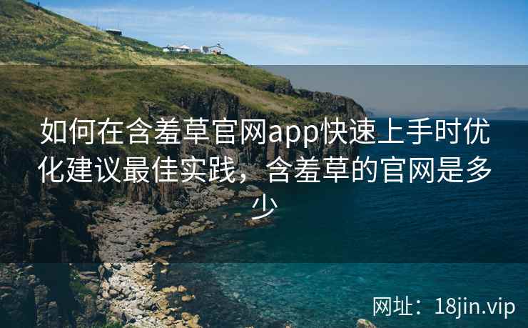 如何在含羞草官网app快速上手时优化建议最佳实践，含羞草的官网是多少