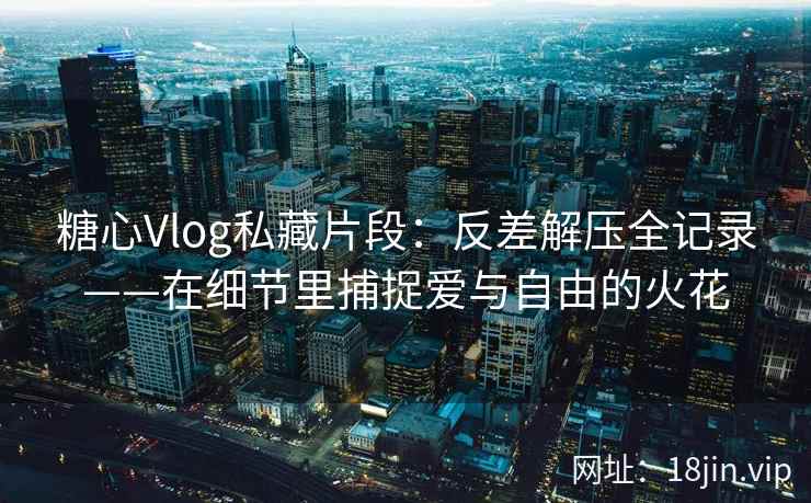 糖心Vlog私藏片段：反差解压全记录——在细节里捕捉爱与自由的火花