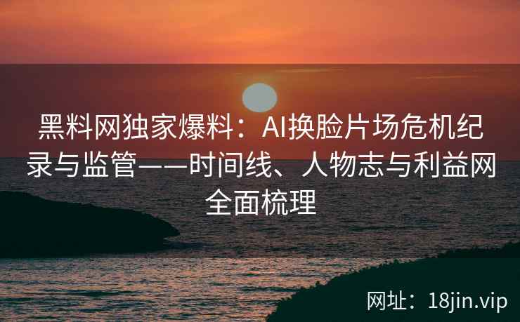 黑料网独家爆料：AI换脸片场危机纪录与监管——时间线、人物志与利益网全面梳理