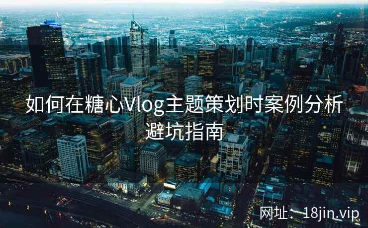 如何在糖心Vlog主题策划时案例分析避坑指南