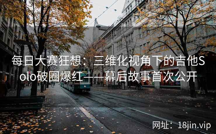每日大赛狂想：三维化视角下的吉他Solo破圈爆红——幕后故事首次公开