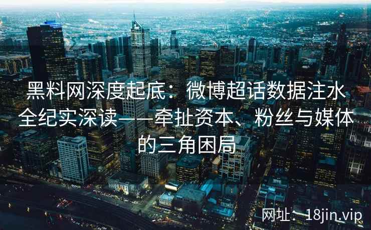 黑料网深度起底：微博超话数据注水全纪实深读——牵扯资本、粉丝与媒体的三角困局