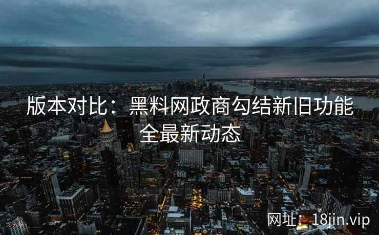 版本对比：黑料网政商勾结新旧功能全最新动态