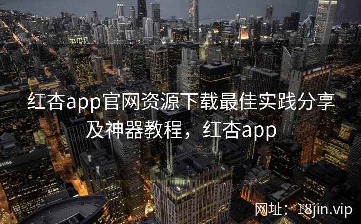 红杏app官网资源下载最佳实践分享及神器教程，红杏app