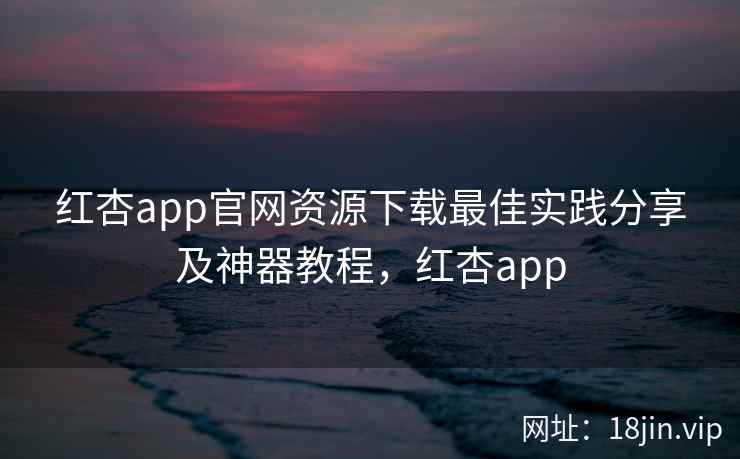 红杏app官网资源下载最佳实践分享及神器教程，红杏app