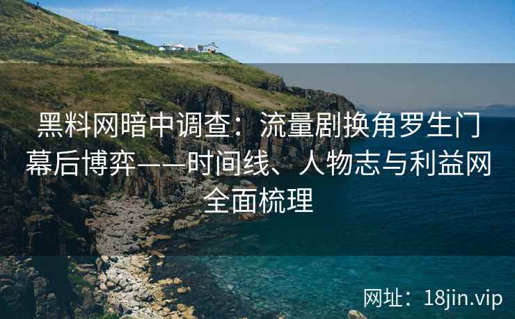 黑料网暗中调查：流量剧换角罗生门幕后博弈——时间线、人物志与利益网全面梳理
