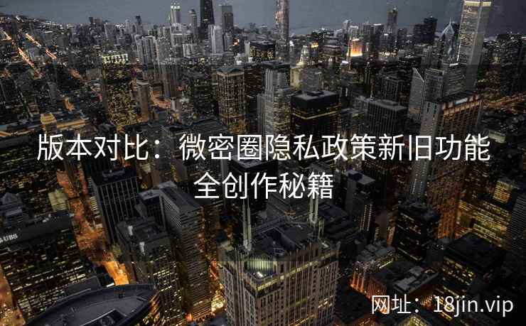 版本对比：微密圈隐私政策新旧功能全创作秘籍