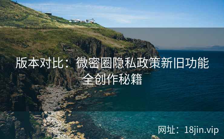 版本对比：微密圈隐私政策新旧功能全创作秘籍