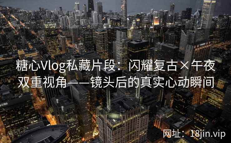 糖心Vlog私藏片段：闪耀复古×午夜双重视角——镜头后的真实心动瞬间