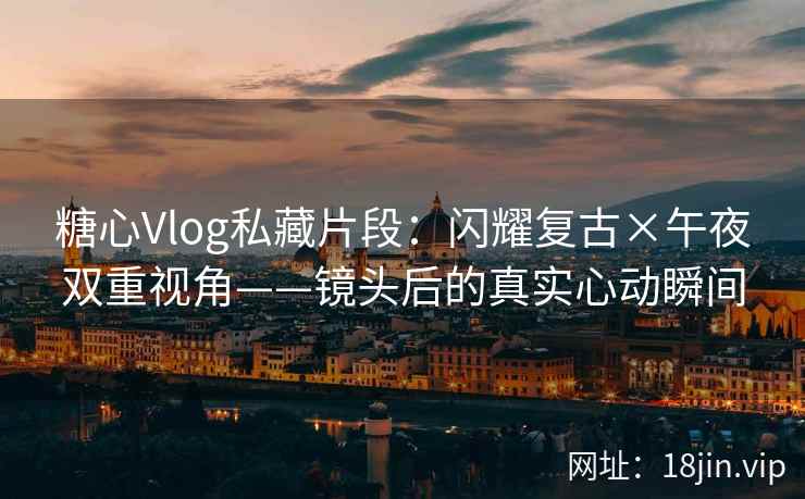 糖心Vlog私藏片段：闪耀复古×午夜双重视角——镜头后的真实心动瞬间