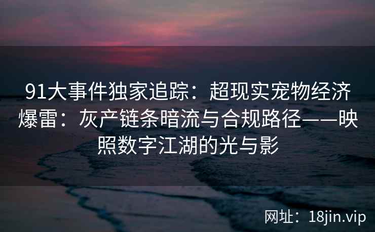 91大事件独家追踪：超现实宠物经济爆雷：灰产链条暗流与合规路径——映照数字江湖的光与影