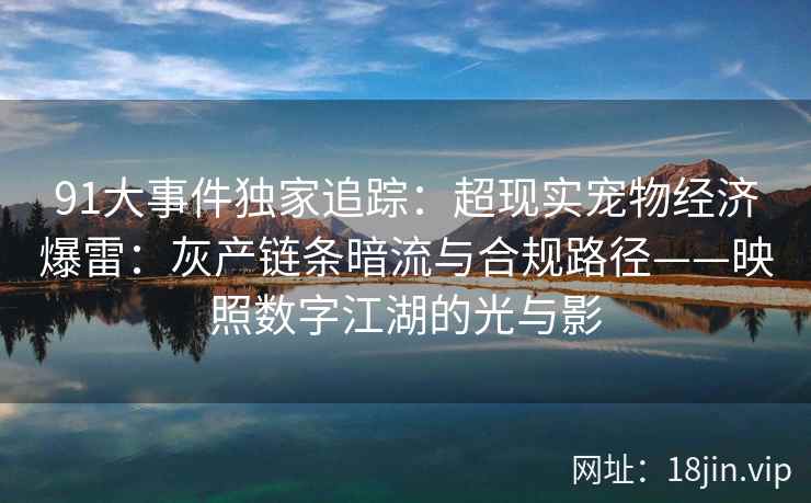 91大事件独家追踪：超现实宠物经济爆雷：灰产链条暗流与合规路径——映照数字江湖的光与影