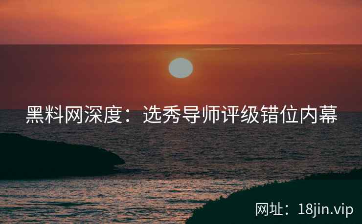 黑料网深度：选秀导师评级错位内幕