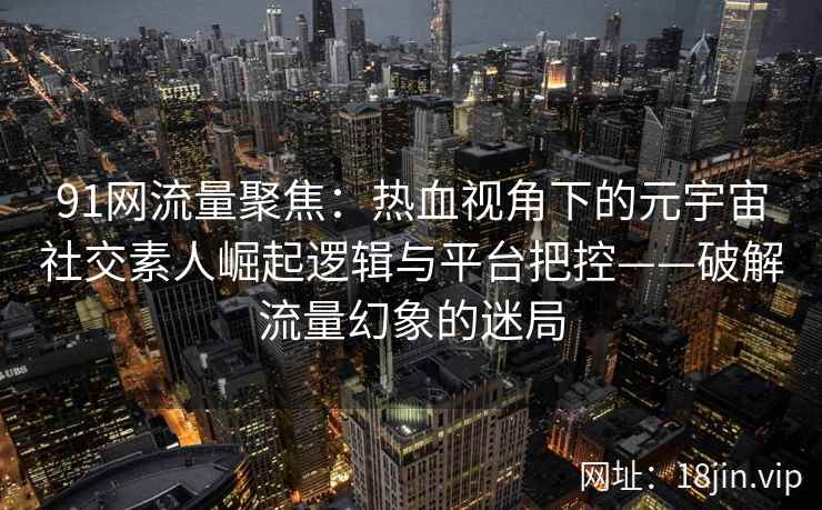91网流量聚焦：热血视角下的元宇宙社交素人崛起逻辑与平台把控——破解流量幻象的迷局