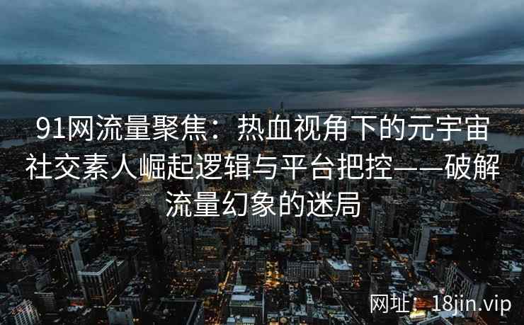 91网流量聚焦：热血视角下的元宇宙社交素人崛起逻辑与平台把控——破解流量幻象的迷局