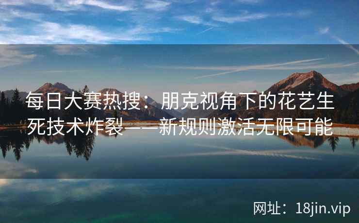 每日大赛热搜：朋克视角下的花艺生死技术炸裂——新规则激活无限可能