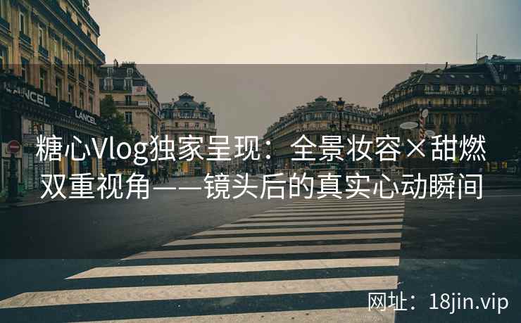 糖心Vlog独家呈现：全景妆容×甜燃双重视角——镜头后的真实心动瞬间