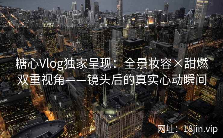 糖心Vlog独家呈现：全景妆容×甜燃双重视角——镜头后的真实心动瞬间
