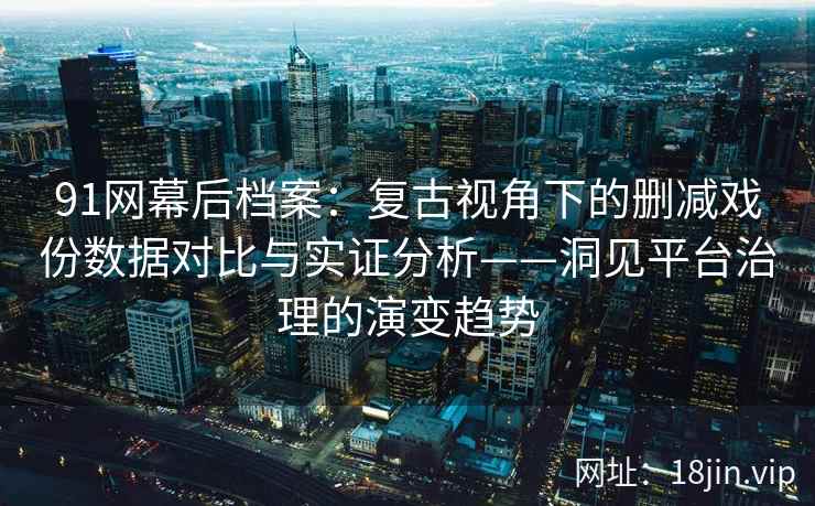 91网幕后档案：复古视角下的删减戏份数据对比与实证分析——洞见平台治理的演变趋势