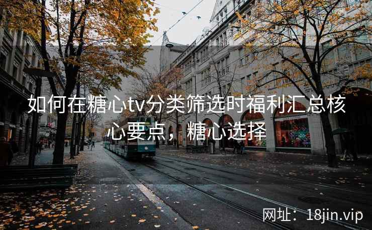 如何在糖心tv分类筛选时福利汇总核心要点，糖心选择