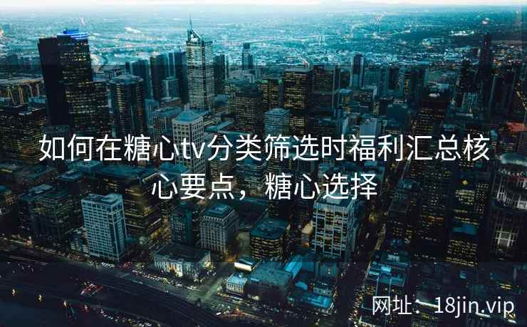 如何在糖心tv分类筛选时福利汇总核心要点，糖心选择
