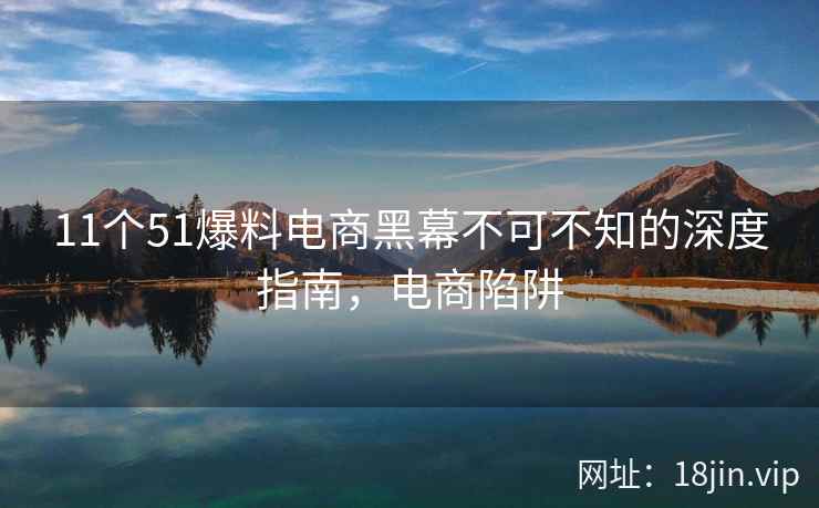 11个51爆料电商黑幕不可不知的深度指南，电商陷阱