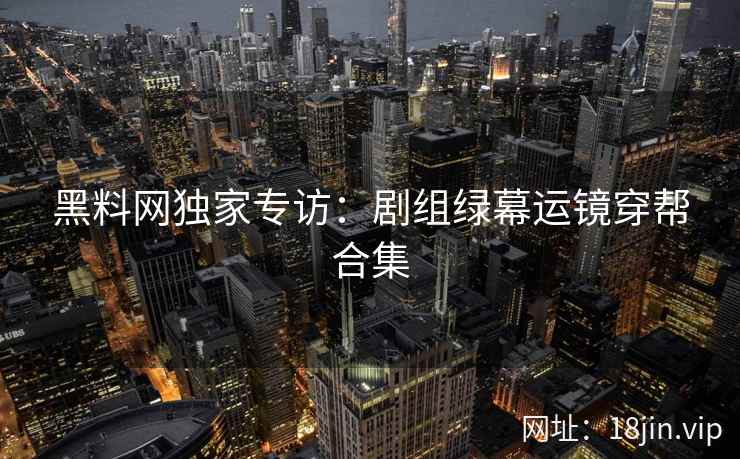 黑料网独家专访：剧组绿幕运镜穿帮合集