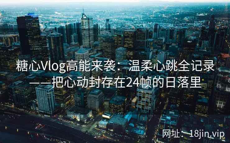 糖心Vlog高能来袭：温柔心跳全记录——把心动封存在24帧的日落里