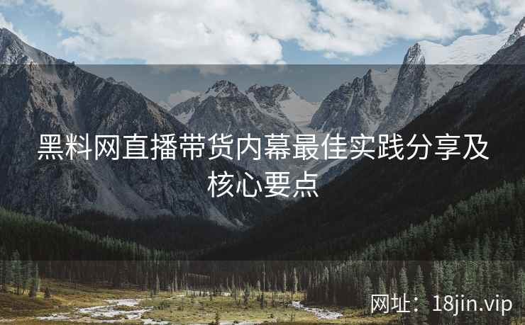 黑料网直播带货内幕最佳实践分享及核心要点